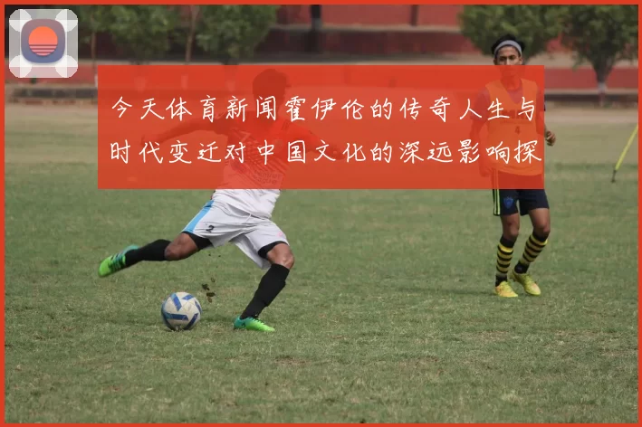 今天体育新闻霍伊伦的传奇人生与时代变迁对中国文化的深远影响探讨