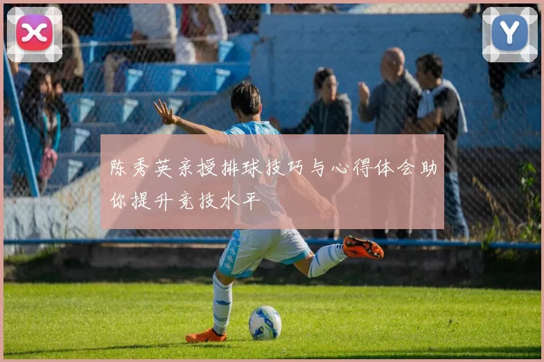 陈秀英亲授排球技巧与心得体会助你提升竞技水平