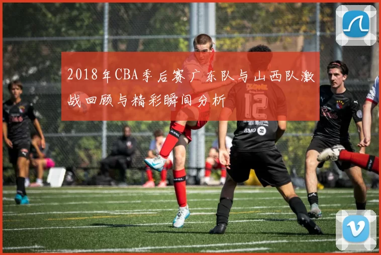 2018年CBA季后赛广东队与山西队激战回顾与精彩瞬间分析