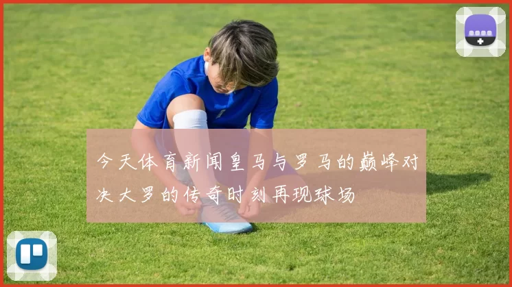 今天体育新闻皇马与罗马的巅峰对决大罗的传奇时刻再现球场