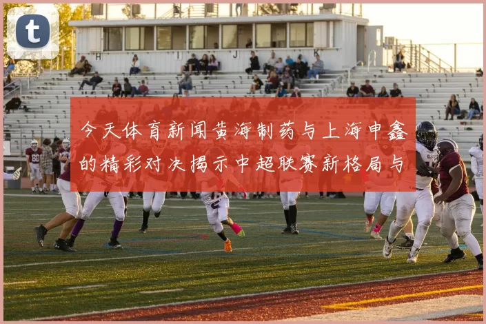 今天体育新闻黄海制药与上海申鑫的精彩对决揭示中超联赛新格局与未来发展潜力