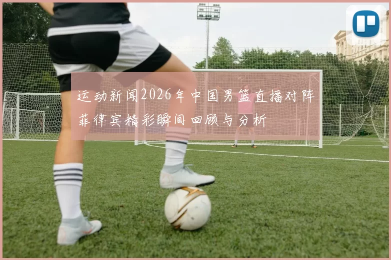 运动新闻2026年中国男篮直播对阵菲律宾精彩瞬间回顾与分析