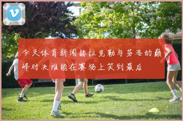 今天体育新闻赫拉克勒与芬洛的巅峰对决谁能在赛场上笑到最后