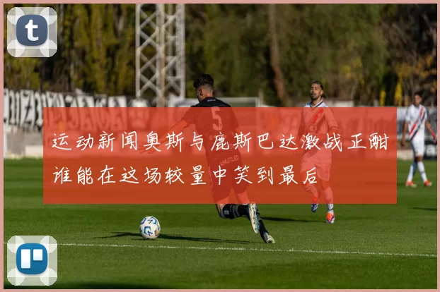 运动新闻奥斯与鹿斯巴达激战正酣谁能在这场较量中笑到最后
