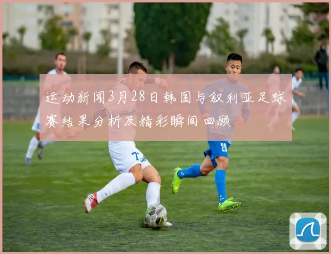 运动新闻3月28日韩国与叙利亚足球赛结果分析及精彩瞬间回顾